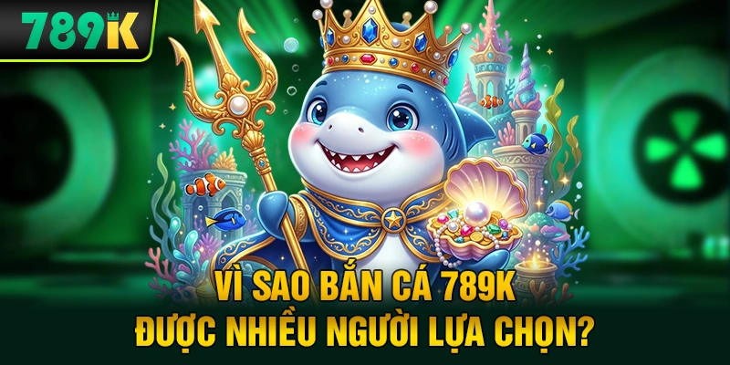 Vì Sao Bắn Cá 789K Được Nhiều Người Lựa Chọn?