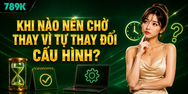 Khi nào nên chờ thay vì tự thay đổi cấu hình?